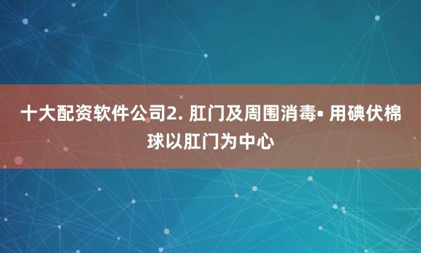 十大配资软件公司2. 肛门及周围消毒• 用碘伏棉球以肛门为中心